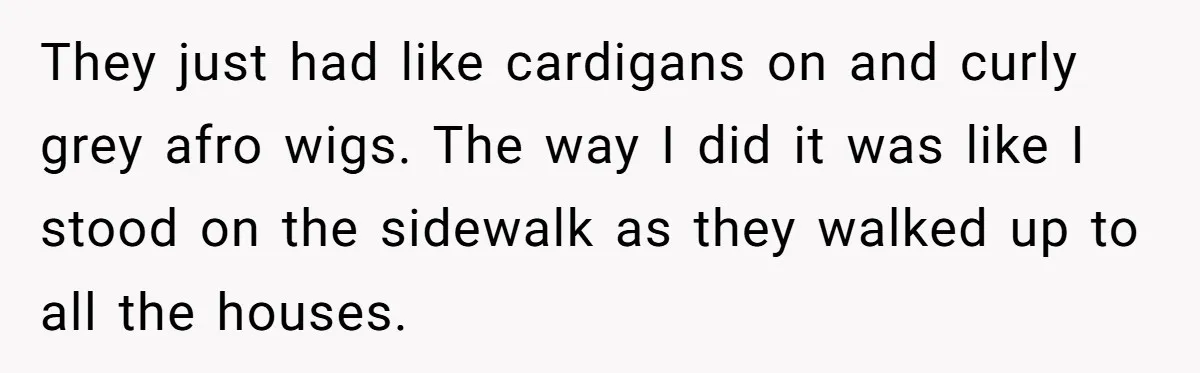 They just had like cardigans on and curly grey afro wigs. The way I did it was like I stood on the sidewalk as they walked up to all the...