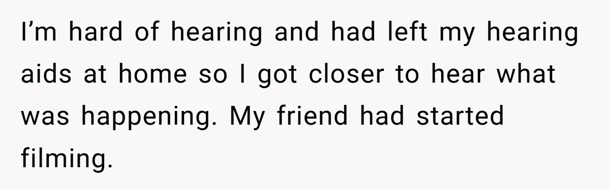 I’m hard of hearing and had left my hearing aids at home so I got closer to hear what was happening. My friend had started filming.