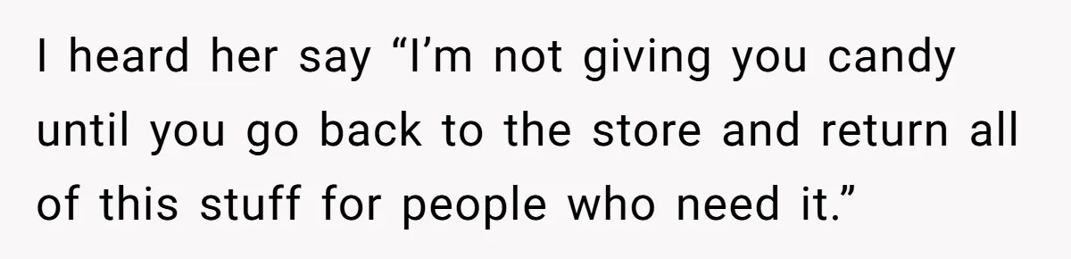 I heard her say “I’m not giving you candy until you go back to the store and return all of this stuff for people who need it.”