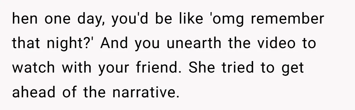 hen one day, you'd be like 'omg remember that night?' And you unearth the video to watch with your friend. She tried to get ahead of the narrative.