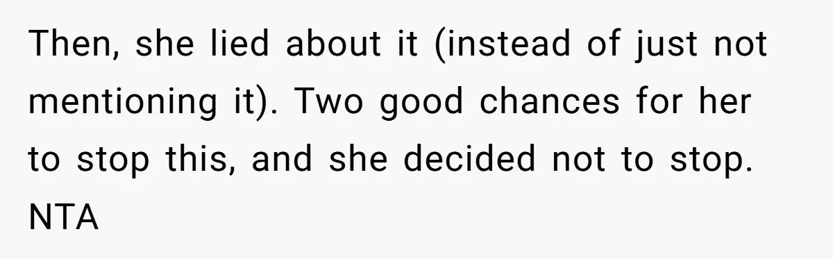 Then, she lied about it (instead of just not mentioning it). Two good chances for her to stop this, and she decided not to stop. NTA