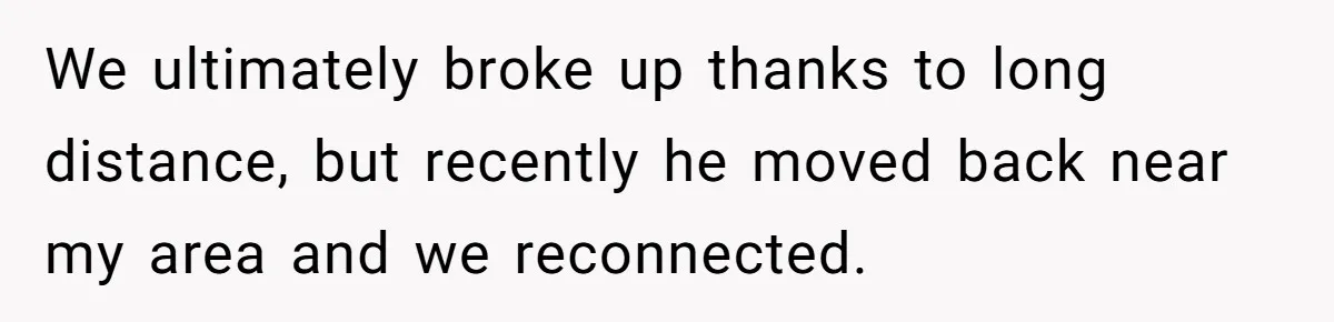 We ultimately broke up thanks to long distance, but recently he moved back near my area and we reconnected.