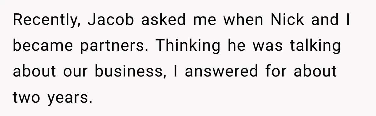 Recently, Jacob asked me when Nick and I became partners. Thinking he was talking about our business, I answered for about two years.