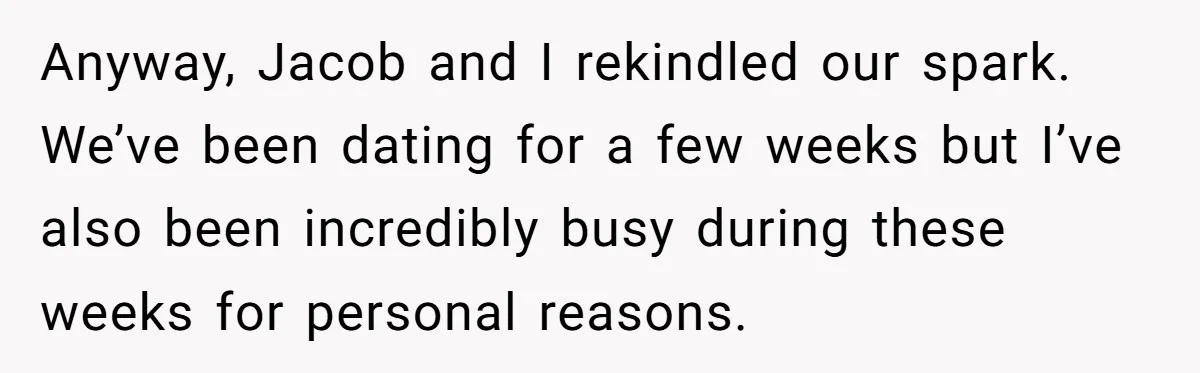 Anyway, Jacob and I rekindled our spark. We’ve been dating for a few weeks but I’ve also been incredibly busy during these weeks for personal reasons.