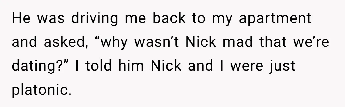 He was driving me back to my apartment and asked, “why wasn’t Nick mad that we’re dating?” I told him Nick and I were just platonic.