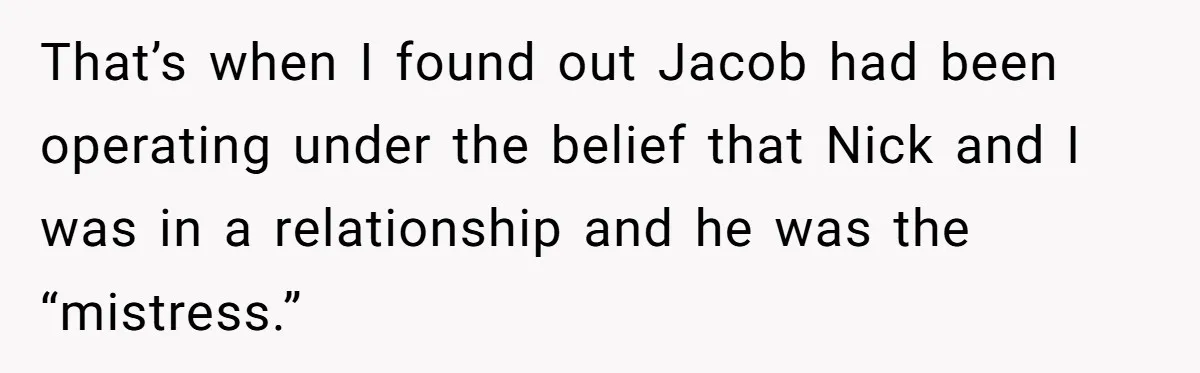 That’s when I found out Jacob had been operating under the belief that Nick and I was in a relationship and he was the “mistress.”