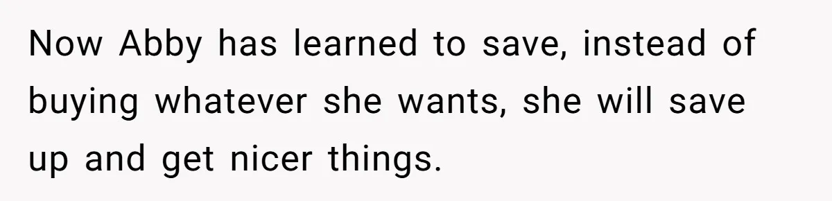 Now Abby has learned to save, instead of buying whatever she wants, she will save up and get nicer things.