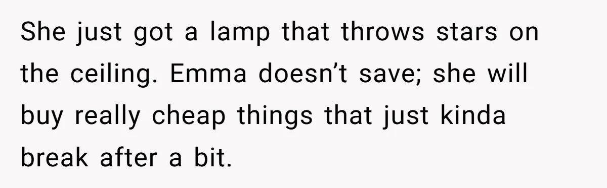 She just got a lamp that throws stars on the ceiling. Emma doesn’t save; she will buy really cheap things that just kinda break after a bit.