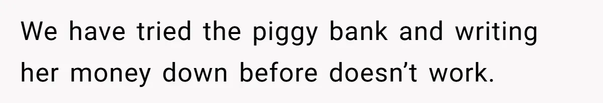 We have tried the piggy bank and writing her money down before doesn’t work.
