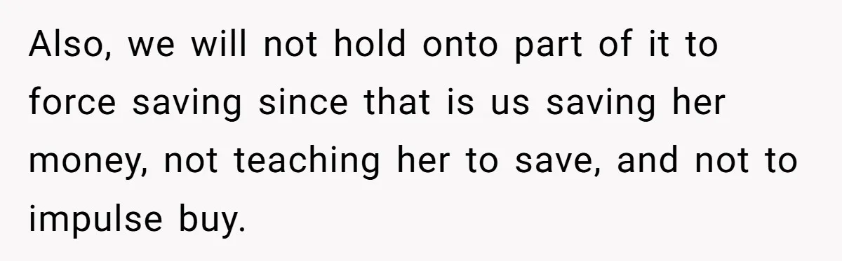 Also, we will not hold onto part of it to force saving since that is us saving her money, not teaching her to save, and not to impulse buy.