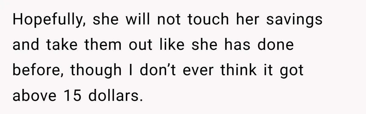 Hopefully, she will not touch her savings and take them out like she has done before, though I don’t ever think it got above 15 dollars.