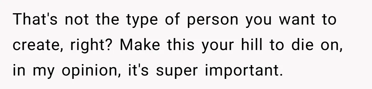 That's not the type of person you want to create, right? Make this your hill to die on, in my opinion, it's super important.