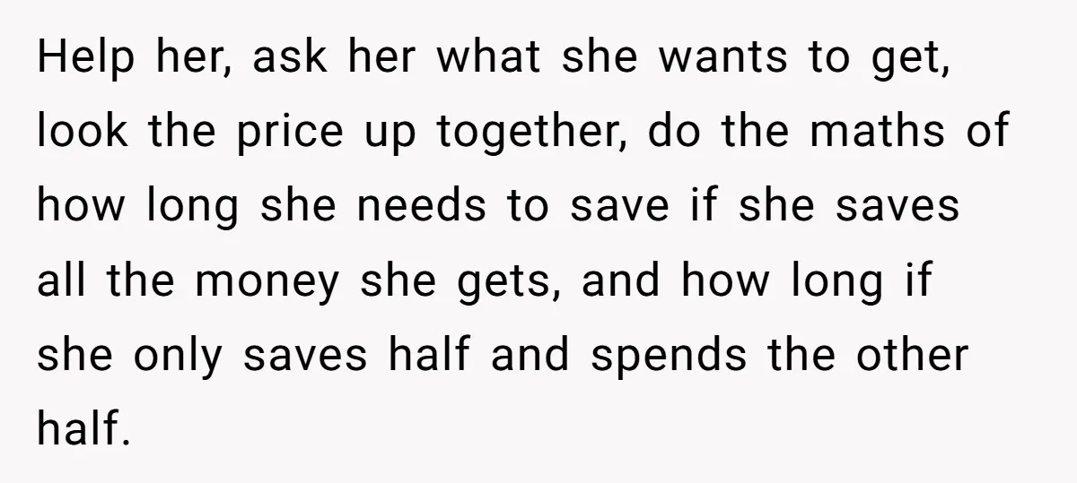 Help her, ask her what she wants to get, look the price up together, do the maths of how long she needs to save if she saves all the money...