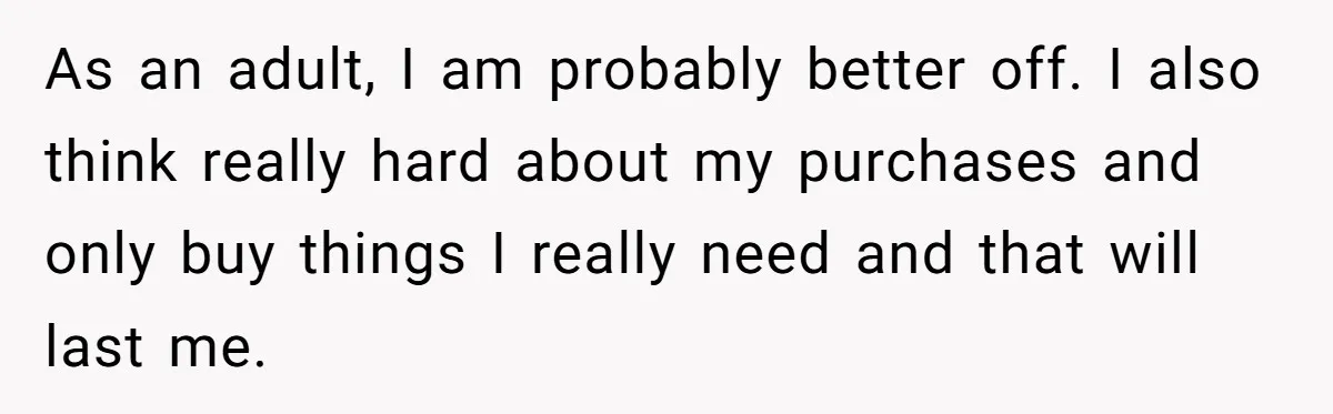 As an adult, I am probably better off. I also think really hard about my purchases and only buy things I really need and that will last me.
