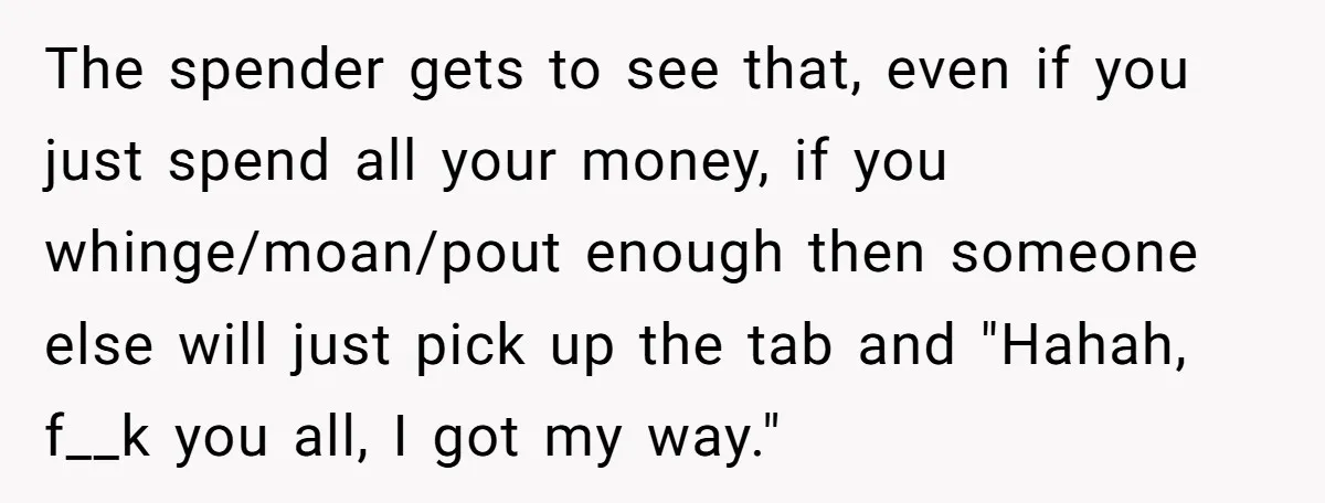 The spender gets to see that, even if you just spend all your money, if you whinge/moan/pout enough then someone else will just pick up the tab and "Hahah, f__k...