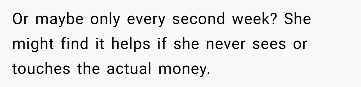 Or maybe only every second week? She might find it helps if she never sees or touches the actual money.