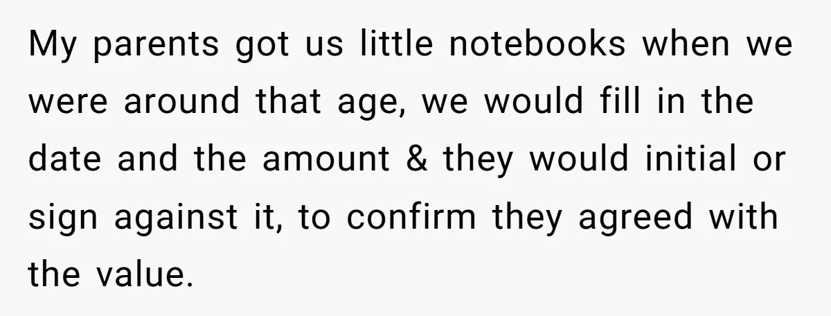 My parents got us little notebooks when we were around that age, we would fill in the date and the amount & they would initial or sign against it, to...