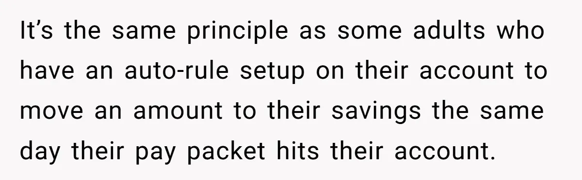 It’s the same principle as some adults who have an auto-rule setup on their account to move an amount to their savings the same day their pay packet hits their...