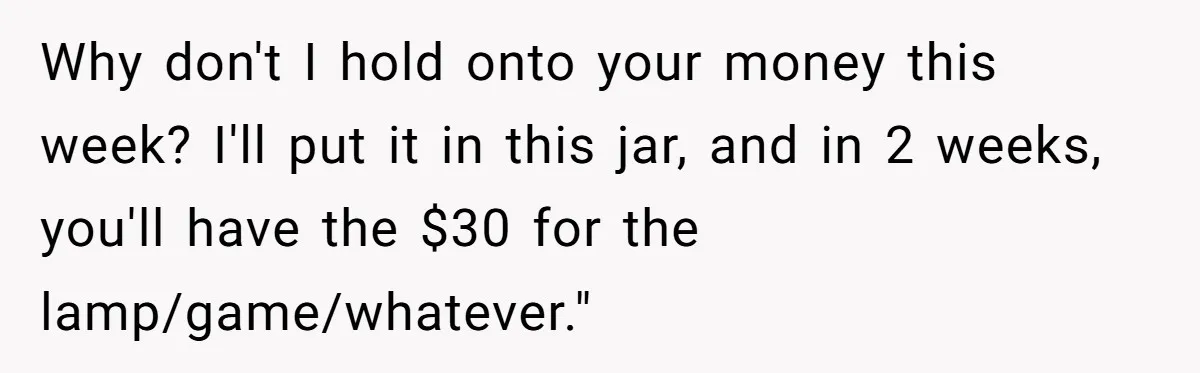 Why don't I hold onto your money this week? I'll put it in this jar, and in 2 weeks, you'll have the $30 for the lamp/game/whatever."