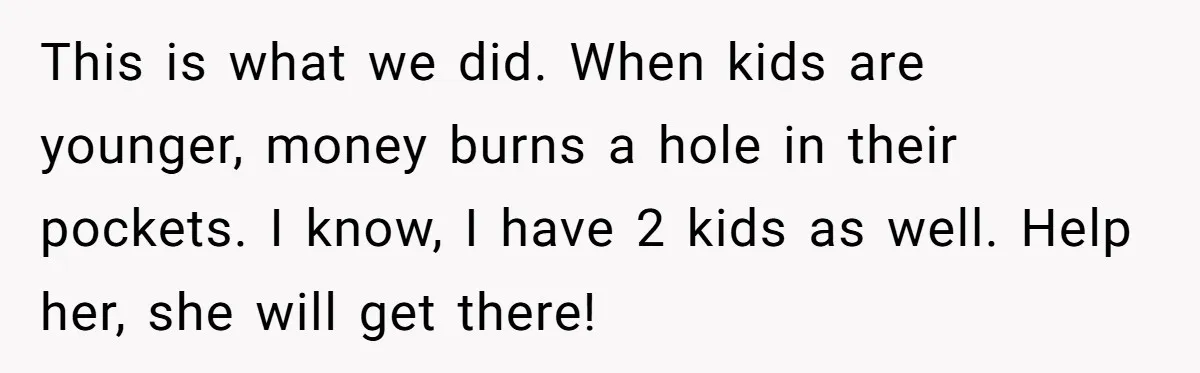 This is what we did. When kids are younger, money burns a hole in their pockets. I know, I have 2 kids as well. Help her, she will get there!