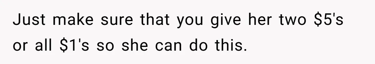 Just make sure that you give her two $5's or all $1's so she can do this.
