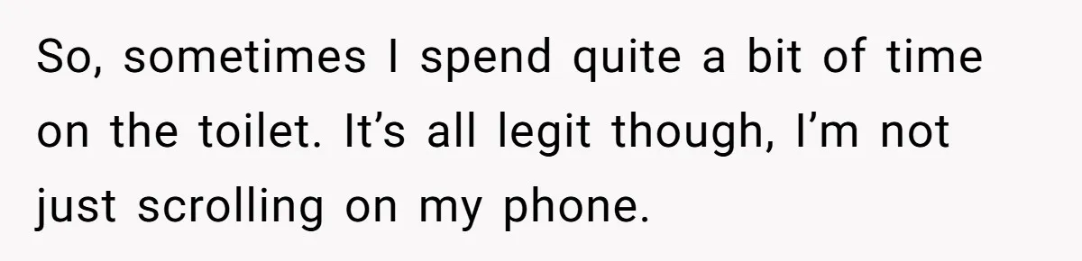 Wife Doesn’t Believe Husband Is Really Pooping The Bathroom, So He Makes Sure She Knows Exactly What’s Happening So, sometimes I spend quite a bit of time on the toilet. It’s all legit though, I’m not just scrolling on my phone.