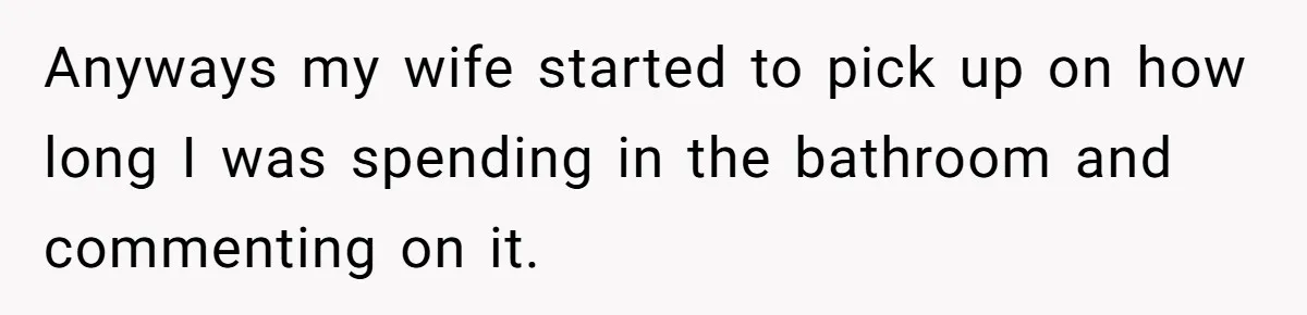 Wife Doesn’t Believe Husband Is Really Pooping The Bathroom, So He Makes Sure She Knows Exactly What’s Happening Anyways my wife started to pick up on how long I was spending in the bathroom and commenting on it.