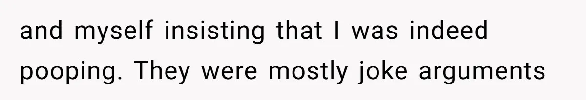 Wife Doesn’t Believe Husband Is Really Pooping The Bathroom, So He Makes Sure She Knows Exactly What’s Happening and myself insisting that I was indeed pooping. They were mostly joke arguments