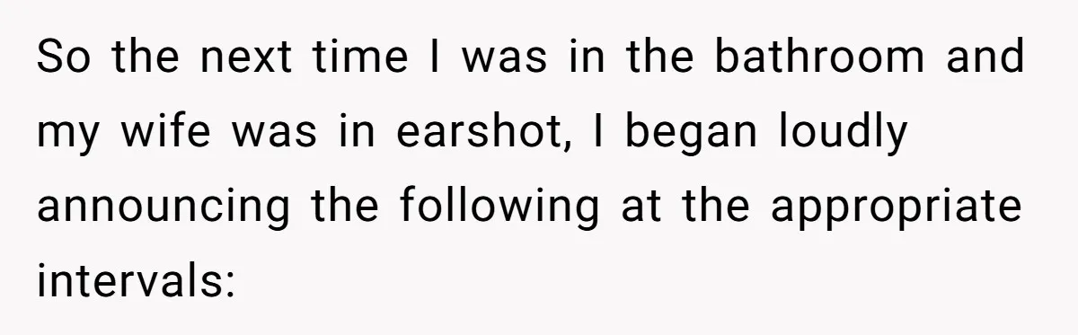 Wife Doesn’t Believe Husband Is Really Pooping The Bathroom, So He Makes Sure She Knows Exactly What’s Happening So the next time I was in the bathroom and my wife was in earshot, I began loudly announcing the following at the appropriate intervals: