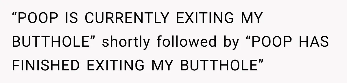 Wife Doesn’t Believe Husband Is Really Pooping The Bathroom, So He Makes Sure She Knows Exactly What’s Happening “POOP IS CURRENTLY EXITING MY BUTTHOLE” shortly followed by “POOP HAS FINISHED EXITING MY BUTTHOLE”