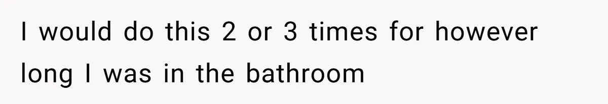 Wife Doesn’t Believe Husband Is Really Pooping The Bathroom, So He Makes Sure She Knows Exactly What’s Happening I would do this 2 or 3 times for however long I was in the bathroom