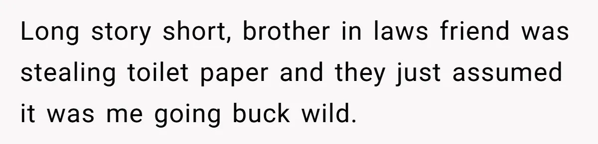 Wife Doesn’t Believe Husband Is Really Pooping The Bathroom, So He Makes Sure She Knows Exactly What’s Happening Long story short, brother in laws friend was stealing toilet paper and they just assumed it was me going buck wild.