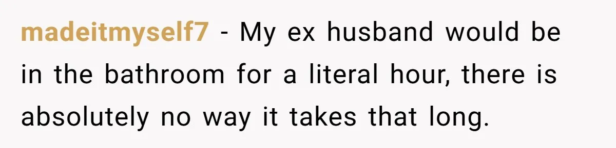 Wife Doesn’t Believe Husband Is Really Pooping The Bathroom, So He Makes Sure She Knows Exactly What’s Happening madeitmyself7 − My ex husband would be in the bathroom for a literal hour, there is absolutely no way it takes that long.