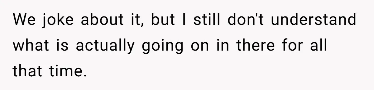 Wife Doesn’t Believe Husband Is Really Pooping The Bathroom, So He Makes Sure She Knows Exactly What’s Happening We joke about it, but I still don't understand what is actually going on in there for all that time.