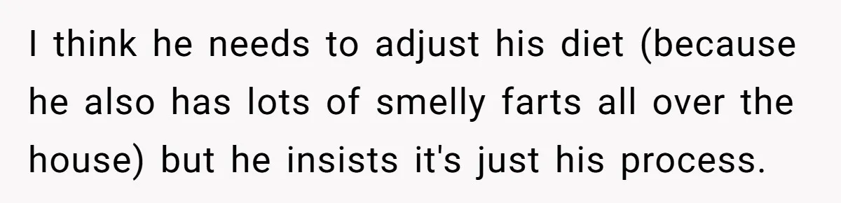 Wife Doesn’t Believe Husband Is Really Pooping The Bathroom, So He Makes Sure She Knows Exactly What’s Happening I think he needs to adjust his diet (because he also has lots of smelly farts all over the house) but he insists it's just his process.