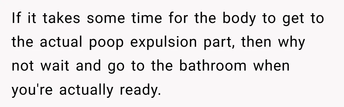 Wife Doesn’t Believe Husband Is Really Pooping The Bathroom, So He Makes Sure She Knows Exactly What’s Happening If it takes some time for the body to get to the actual poop expulsion part, then why not wait and go to the bathroom when you're actually ready.