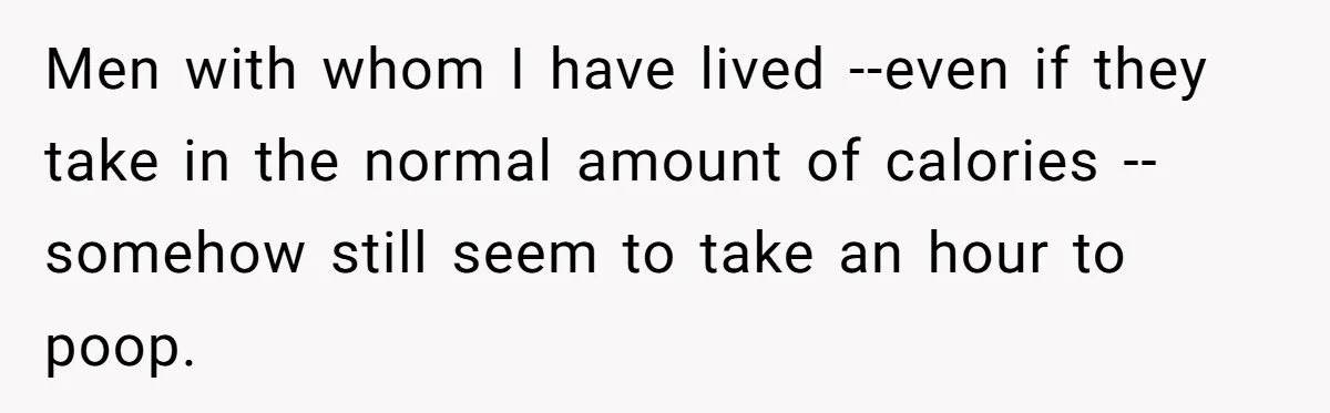 Wife Doesn’t Believe Husband Is Really Pooping The Bathroom, So He Makes Sure She Knows Exactly What’s Happening Men with whom I have lived --even if they take in the normal amount of calories -- somehow still seem to take an hour to poop.