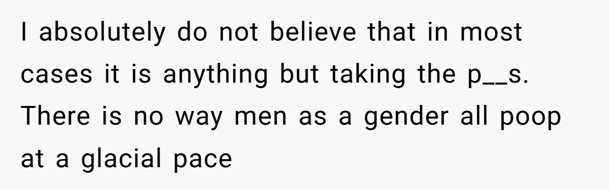Wife Doesn’t Believe Husband Is Really Pooping The Bathroom, So He Makes Sure She Knows Exactly What’s Happening I absolutely do not believe that in most cases it is anything but taking the p__s. There is no way men as a gender all poop at a glacial pace