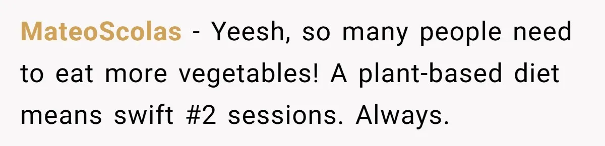 Wife Doesn’t Believe Husband Is Really Pooping The Bathroom, So He Makes Sure She Knows Exactly What’s Happening MateoScolas − Yeesh, so many people need to eat more vegetables! A plant-based diet means swift #2 sessions. Always.