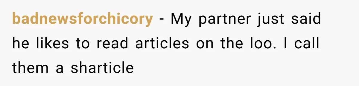 Wife Doesn’t Believe Husband Is Really Pooping The Bathroom, So He Makes Sure She Knows Exactly What’s Happening badnewsforchicory − My partner just said he likes to read articles on the loo. I call them a sharticle