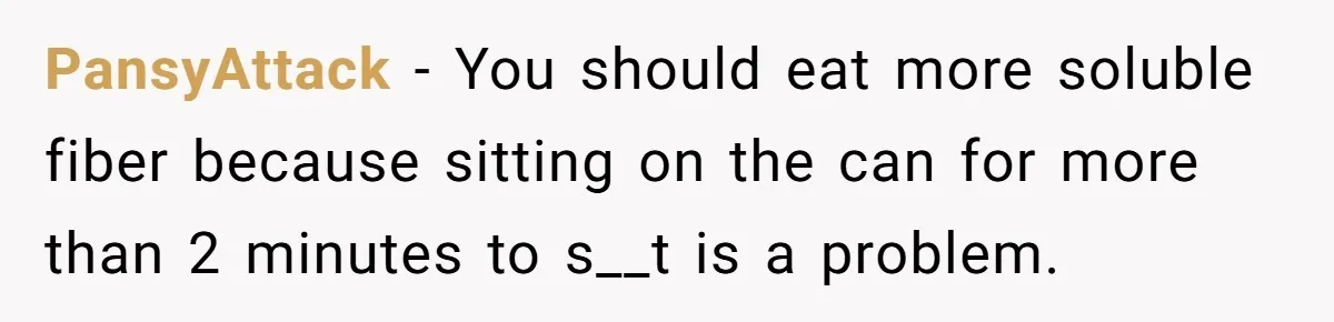 Wife Doesn’t Believe Husband Is Really Pooping The Bathroom, So He Makes Sure She Knows Exactly What’s Happening PansyAttack − You should eat more soluble fiber because sitting on the can for more than 2 minutes to s__t is a problem.