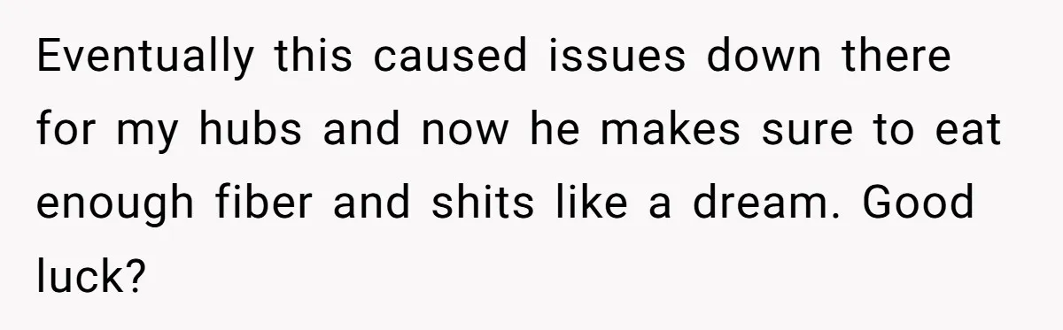 Wife Doesn’t Believe Husband Is Really Pooping The Bathroom, So He Makes Sure She Knows Exactly What’s Happening Eventually this caused issues down there for my hubs and now he makes sure to eat enough fiber and shits like a dream. Good luck?