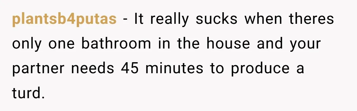 Wife Doesn’t Believe Husband Is Really Pooping The Bathroom, So He Makes Sure She Knows Exactly What’s Happening plantsb4putas − It really sucks when theres only one bathroom in the house and your partner needs 45 minutes to produce a turd.