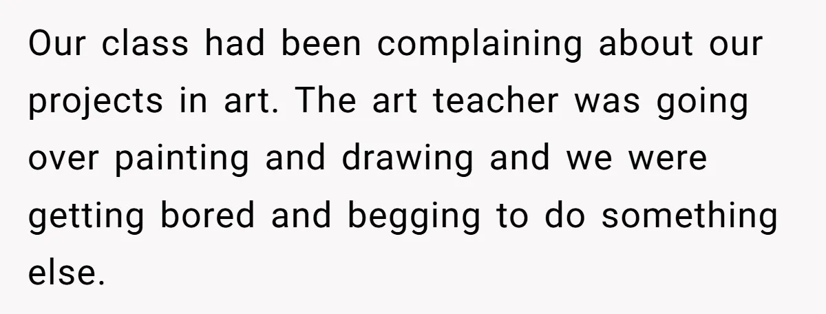 Students Demand “Something Fun,” and Their Art Teacher Makes Them Regret - Then Love - Every Second Our class had been complaining about our projects in art. The art teacher was going over painting and drawing and we were getting bored and begging to do something else.