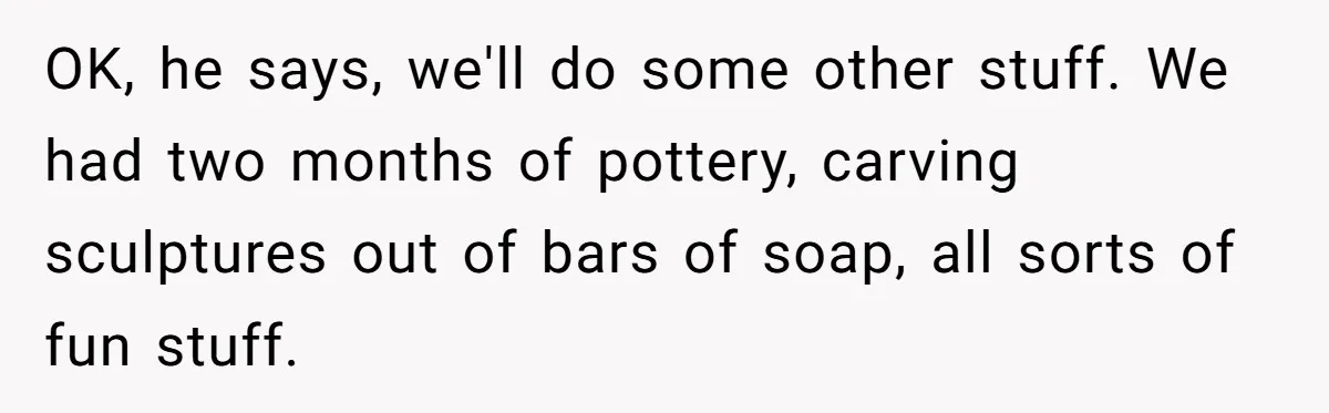 Students Demand “Something Fun,” and Their Art Teacher Makes Them Regret - Then Love - Every Second OK, he says, we'll do some other stuff. We had two months of pottery, carving sculptures out of bars of soap, all sorts of fun stuff.