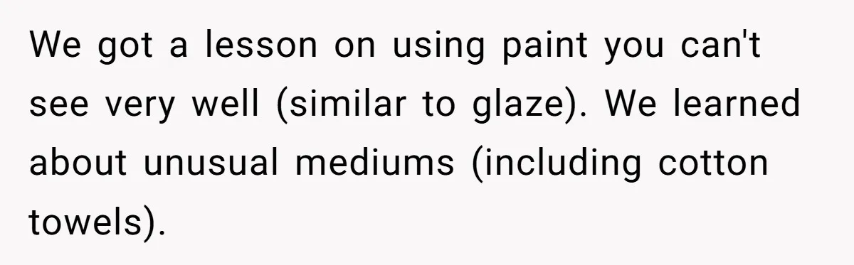 Students Demand “Something Fun,” and Their Art Teacher Makes Them Regret - Then Love - Every Second We got a lesson on using paint you can't see very well (similar to glaze). We learned about unusual mediums (including cotton towels).