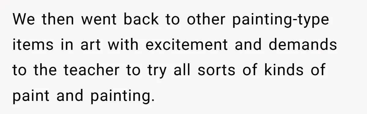 Students Demand “Something Fun,” and Their Art Teacher Makes Them Regret - Then Love - Every Second We then went back to other painting-type items in art with excitement and demands to the teacher to try all sorts of kinds of paint and painting.