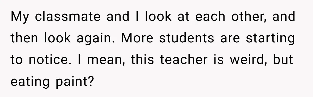 Students Demand “Something Fun,” and Their Art Teacher Makes Them Regret - Then Love - Every Second My classmate and I look at each other, and then look again. More students are starting to notice. I mean, this teacher is weird, but eating paint?