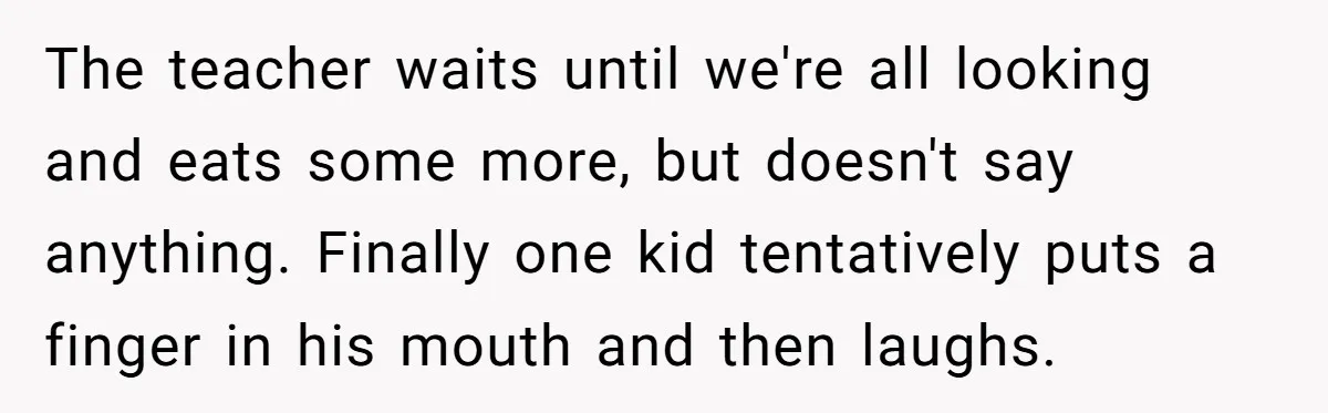 Students Demand “Something Fun,” and Their Art Teacher Makes Them Regret - Then Love - Every Second The teacher waits until we're all looking and eats some more, but doesn't say anything. Finally one kid tentatively puts a finger in his mouth and then laughs.