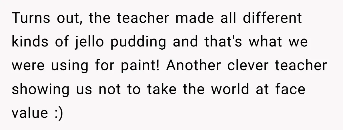 Students Demand “Something Fun,” and Their Art Teacher Makes Them Regret - Then Love - Every Second Turns out, the teacher made all different kinds of jello pudding and that's what we were using for paint! Another clever teacher showing us not to take the world at...